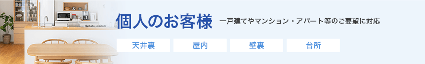 個人のお客様　一戸建てやマンション・アパート等のご要望に対応　天井裏、屋内、壁裏、台所