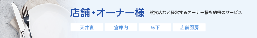 店舗オーナー様　一戸建てやマンション・アパート等のご要望に対応　天井裏、倉庫内、床下、店舗厨房